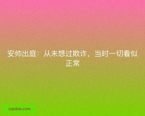 安帅出庭:从未想过欺诈,当时一切看似正常 安帅出庭:从未想过欺诈,当时一切看似正常