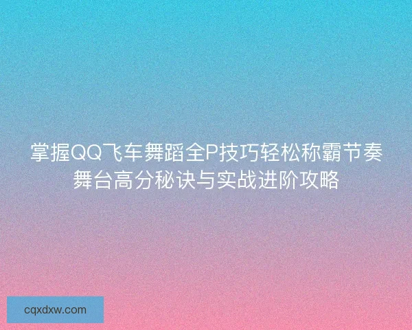 掌握QQ飞车舞蹈全P技巧轻松称霸节奏舞台高分秘诀与实战进阶攻略