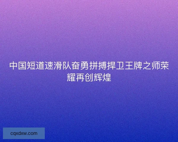 中国短道速滑队奋勇拼搏捍卫王牌之师荣耀再创辉煌
