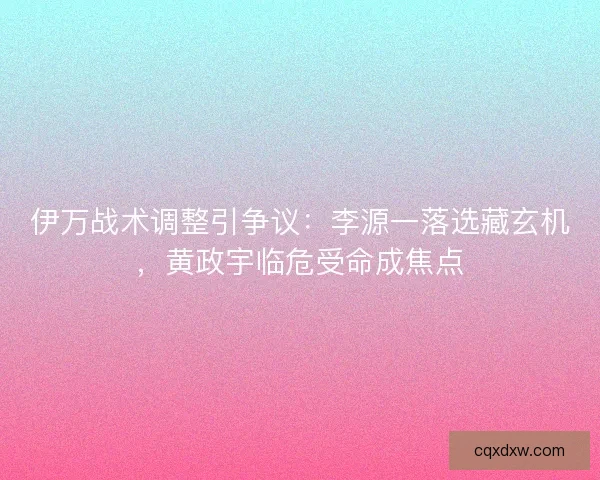 伊万战术调整引争议：李源一落选藏玄机，黄政宇临危受命成焦点