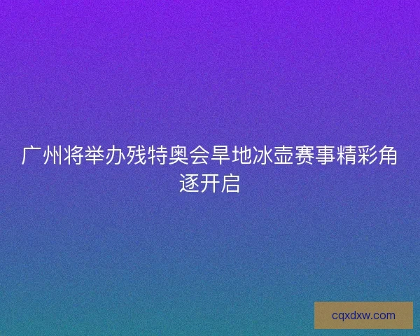 广州将举办残特奥会旱地冰壶赛事精彩角逐开启