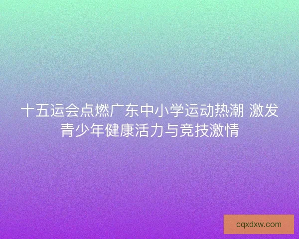十五运会点燃广东中小学运动热潮 激发青少年健康活力与竞技激情