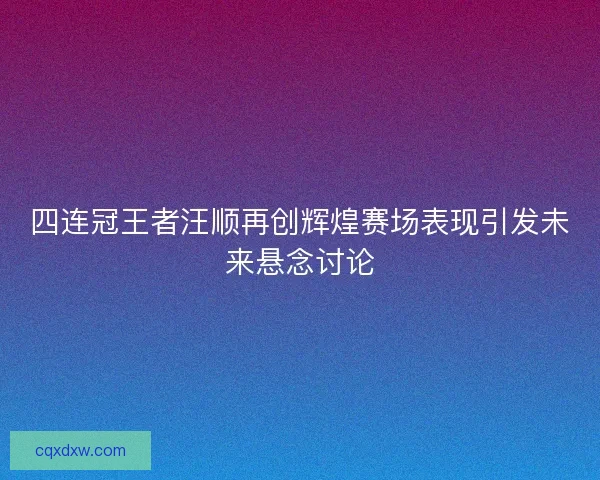 四连冠王者汪顺再创辉煌赛场表现引发未来悬念讨论
