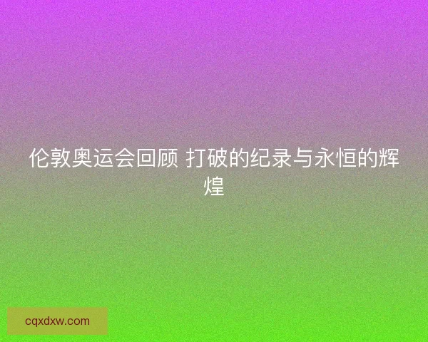伦敦奥运会回顾 打破的纪录与永恒的辉煌 伦敦奥运会回顾 打破的纪录与永恒的辉煌