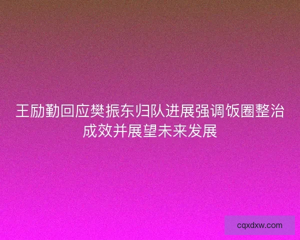 王励勤回应樊振东归队进展强调饭圈整治成效并展望未来发展 王励勤回应樊振东归队进展强调饭圈整治成效并展望未来发展